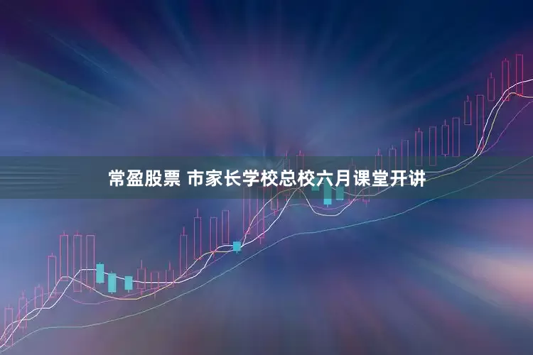 常盈股票 市家长学校总校六月课堂开讲
