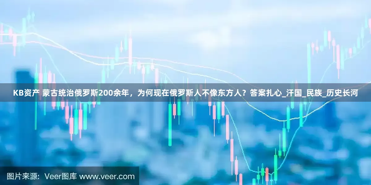 KB资产 蒙古统治俄罗斯200余年，为何现在俄罗斯人不像东方人？答案扎心_汗国_民族_历史长河