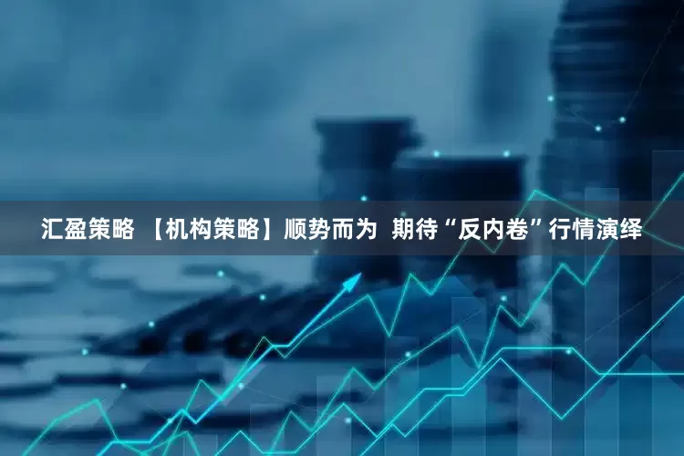 汇盈策略 【机构策略】顺势而为  期待“反内卷”行情演绎