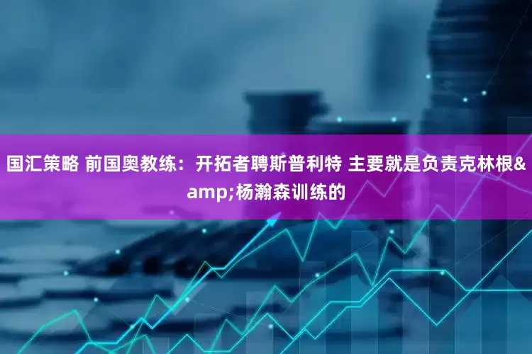 国汇策略 前国奥教练：开拓者聘斯普利特 主要就是负责克林根&杨瀚森训练的