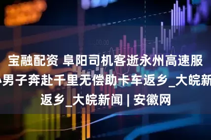 宝融配资 阜阳司机客逝永州高速服务区，热心男子奔赴千里无偿助卡车返乡_大皖新闻 | 安徽网