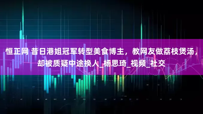 恒正网 昔日港姐冠军转型美食博主，教网友做荔枝煲汤，却被质疑中途换人_杨思琦_视频_社交