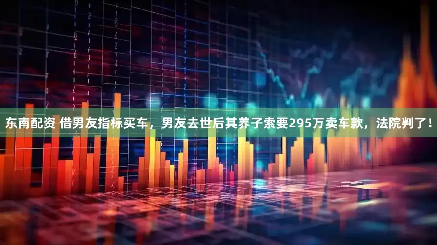 东南配资 借男友指标买车，男友去世后其养子索要295万卖车款，法院判了！