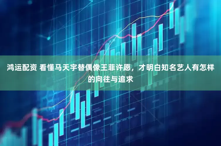 鸿运配资 看懂马天宇替偶像王菲许愿，才明白知名艺人有怎样的向往与追求