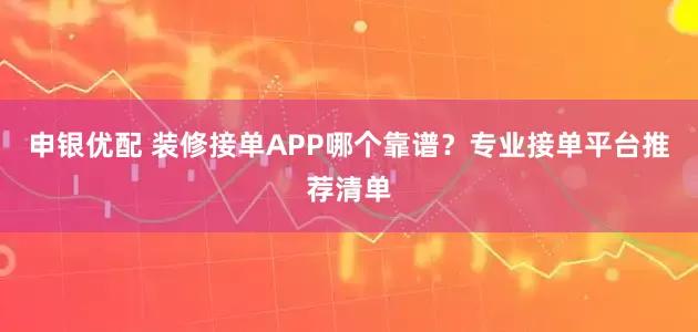 申银优配 装修接单APP哪个靠谱？专业接单平台推荐清单