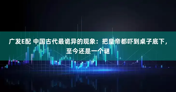广发E配 中国古代最诡异的现象：把皇帝都吓到桌子底下，至今还是一个谜