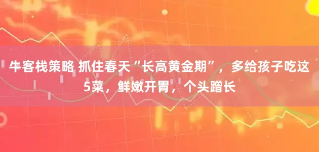 牛客栈策略 抓住春天“长高黄金期”，多给孩子吃这5菜，鲜嫩开胃，个头蹭长